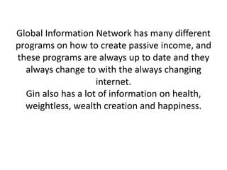 Global Information Network has many different
programs on how to create passive income, and
these programs are always up to date and they
always change to with the always changing
internet.
Gin also has a lot of information on health,
weightless, wealth creation and happiness.
 
