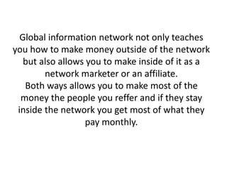 Global information network not only teaches
you how to make money outside of the network
but also allows you to make inside of it as a
network marketer or an affiliate.
Both ways allows you to make most of the
money the people you reffer and if they stay
inside the network you get most of what they
pay monthly.
 