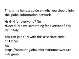 This is my honest guide on why you should join
the global information network.
• Is GIN for everyone? No
• Does GIN have something for everyone? Yes
definitely.
You can join GIN with this associate code:
1617159
 