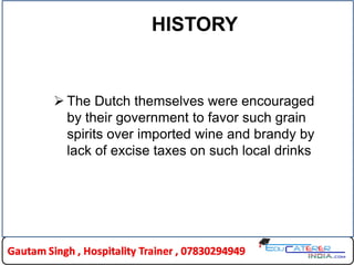 HISTORY
 The Dutch themselves were encouraged
by their government to favor such grain
spirits over imported wine and brandy by
lack of excise taxes on such local drinks
 
