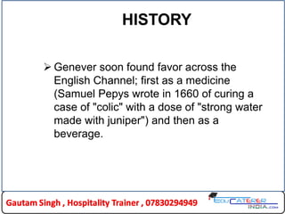 HISTORY
 Genever soon found favor across the
English Channel; first as a medicine
(Samuel Pepys wrote in 1660 of curing a
case of "colic" with a dose of "strong water
made with juniper") and then as a
beverage.
 
