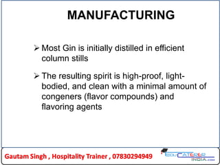 MANUFACTURING
 Most Gin is initially distilled in efficient
column stills
 The resulting spirit is high-proof, light-
bodied, and clean with a minimal amount of
congeners (flavor compounds) and
flavoring agents
 