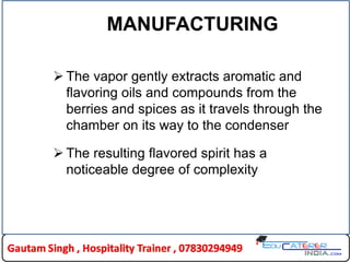 MANUFACTURING
 The vapor gently extracts aromatic and
flavoring oils and compounds from the
berries and spices as it travels through the
chamber on its way to the condenser
 The resulting flavored spirit has a
noticeable degree of complexity
 