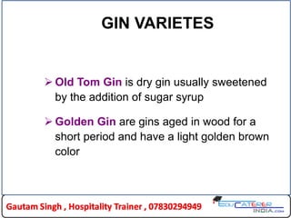 GIN VARIETES
 Old Tom Gin is dry gin usually sweetened
by the addition of sugar syrup
 Golden Gin are gins aged in wood for a
short period and have a light golden brown
color
 