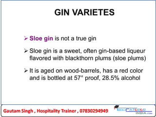 GIN VARIETES
 Sloe gin is not a true gin
 Sloe gin is a sweet, often gin-based liqueur
flavored with blackthorn plums (sloe plums)
 It is aged on wood-barrels, has a red color
and is bottled at 57° proof, 28.5% alcohol
 