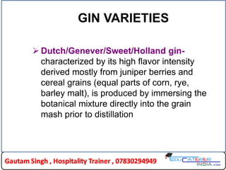 GIN VARIETIES
 Dutch/Genever/Sweet/Holland gin-
characterized by its high flavor intensity
derived mostly from juniper berries and
cereal grains (equal parts of corn, rye,
barley malt), is produced by immersing the
botanical mixture directly into the grain
mash prior to distillation
 