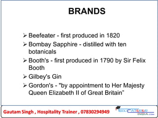 BRANDS
 Beefeater - first produced in 1820
 Bombay Sapphire - distilled with ten
botanicals
 Booth's - first produced in 1790 by Sir Felix
Booth
 Gilbey's Gin
 Gordon's - "by appointment to Her Majesty
Queen Elizabeth II of Great Britain”
 