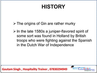 HISTORY
 The origins of Gin are rather murky
 In the late 1580s a juniper-flavored spirit of
some sort was found in Holland by British
troops who were fighting against the Spanish
in the Dutch War of Independence
 