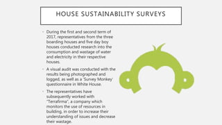 HOUSE SUSTAINABILITY SURVEYS
• During the first and second term of
2017, representatives from the three
boarding houses and five day boy
houses conducted research into the
consumption and wastage of water
and electricity in their respective
houses.
• A visual audit was conducted with the
results being photographed and
logged, as well as a ’Survey Monkey’
questionnaire in White House.
• The representatives have
subsequently worked with
“Terrafirma”, a company which
monitors the use of resources in
building, in order to increase their
understanding of issues and decrease
their wastage.
 