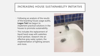 INCREASING HOUSE SUSTAINABILITY INITIATIVE
• Following an analysis of the results
of the boarding house usage audits,
Logan Tait has begun to
implement practical solutions in the
houses to promote sustainability.
• This includes the replacement of
liquid hand-soap with waterless
hand sanitizer, research into an
effective grey water system, the
implementation of lighting sensors
and more.
 