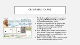 CEDARBERG CARDS
• The Cederberg Cards project is an ongoing
project, by Michael Beckurts, in aid of the
Elizabethfontein Primary School.
• While on the Bishops Epic he did sketches
and paintings of scenes in the Cederberg
and these have been printed into high
quality greeting cards.
• With the help of volunteers individual cards
and card packs have been packaged and are
being sold privately, at school functions and
at the Bishops School Shop.
• All the proceeds of the cards will be donated
to the Elizabethfontein Primary School.
 