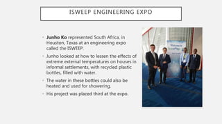 ISWEEP ENGINEERING EXPO
• Junho Ko represented South Africa, in
Houston, Texas at an engineering expo
called the ISWEEP.
• Junho looked at how to lessen the effects of
extreme external temperatures on houses in
informal settlements, with recycled plastic
bottles, filled with water.
• The water in these bottles could also be
heated and used for showering.
• His project was placed third at the expo.
 