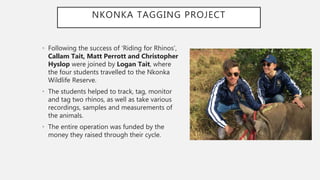 NKONKA TAGGING PROJECT
• Following the success of ‘Riding for Rhinos’,
Callam Tait, Matt Perrott and Christopher
Hyslop were joined by Logan Tait, where
the four students travelled to the Nkonka
Wildlife Reserve.
• The students helped to track, tag, monitor
and tag two rhinos, as well as take various
recordings, samples and measurements of
the animals.
• The entire operation was funded by the
money they raised through their cycle.
 