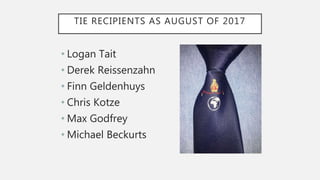 TIE RECIPIENTS AS AUGUST OF 2017
• Logan Tait
• Derek Reissenzahn
• Finn Geldenhuys
• Chris Kotze
• Max Godfrey
• Michael Beckurts
 
