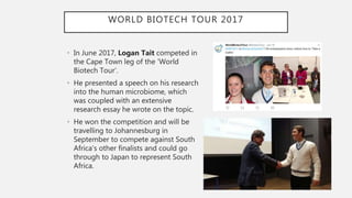 WORLD BIOTECH TOUR 2017
• In June 2017, Logan Tait competed in
the Cape Town leg of the ‘World
Biotech Tour’.
• He presented a speech on his research
into the human microbiome, which
was coupled with an extensive
research essay he wrote on the topic.
• He won the competition and will be
travelling to Johannesburg in
September to compete against South
Africa’s other finalists and could go
through to Japan to represent South
Africa.
 