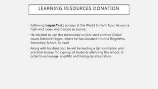LEARNING RESOURCES DONATION
• Following Logan Tait’s success at the World Biotech Tour, he won a
high-end, Lasec microscope as a prize.
• He decided to use this microscope to kick-start another Global
Issues Network Project where he has donated it to the Ilingelethu
Secondary School, in Paarl.
• Along with his donation, he will be leading a demonstration and
practical display for a group of students attending the school, in
order to encourage scientific and biological exploration.
 