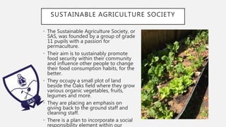 SUSTAINABLE AGRICULTURE SOCIETY
• The Sustainable Agriculture Society, or
SAS, was founded by a group of grade
11 pupils with a passion for
permaculture.
• Their aim is to sustainably promote
food security within their community
and influence other people to change
their food consumption habits, for the
better.
• They occupy a small plot of land
beside the Oaks field where they grow
various organic vegetables, fruits,
legumes and more.
• They are placing an emphasis on
giving back to the ground staff and
cleaning staff.
• There is a plan to incorporate a social
responsibility element within our
 