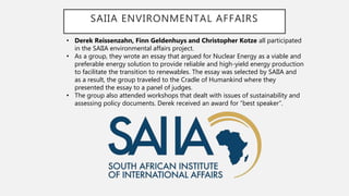 SAIIA ENVIRONMENTAL AFFAIRS
• Derek Reissenzahn, Finn Geldenhuys and Christopher Kotze all participated
in the SAIIA environmental affairs project.
• As a group, they wrote an essay that argued for Nuclear Energy as a viable and
preferable energy solution to provide reliable and high-yield energy production
to facilitate the transition to renewables. The essay was selected by SAIIA and
as a result, the group traveled to the Cradle of Humankind where they
presented the essay to a panel of judges.
• The group also attended workshops that dealt with issues of sustainability and
assessing policy documents. Derek received an award for “best speaker”.
 