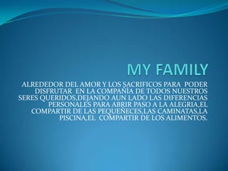 MY FAMILY ALREDEDOR DEL AMOR Y LOS SACRIFICOS PARA  PODER DISFRUTAR  EN LA COMPAÑÍA DE TODOS NUESTROS SERES QUERIDOS,DEJANDO AUN LADO LAS DIFERENCIAS PERSONALES PARA ABRIR PASO A LA ALEGRIA,EL COMPARTIR DE LAS PEQUEÑECES,LAS CAMINATAS,LA PISCINA,EL  COMPARTIR DE LOS ALIMENTOS. 