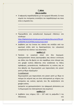 10
Γϋ φάςθ
όλεσ οι ομάδεσ
Ο αφθγθτισ παραλλθλίηεται με τον ομθρικό Οδυςςζα. Σε ποια
ςθμεία του ποιιματοσ εντοπίηετε τον παραλλθλιςμό και ποια
είναι θ ςθμαςία του;
___________________________________________________
___________________________________________________
___________________________________________________
__________________________________________________
Περιθγθκείτε ςτο εκπαιδευτικό λογιςμικό «Νόςτοσ» ςτο
ςφνδεςμο
http://digitalschool.minedu.gov.gr/modules/document/file.ph
p/DSGYM-A115/HTML/nostos/main.html
Διαβάςτε για τθν ζννοια του νόςτου και επιλζξτε από τθν
αριςτερι ςτιλθ από τισ δραςτθριότθτεσ τθν «γλωςςικι
οικογζνεια του νόςτου» και απαντιςτε.
ομάδεσ 1, 2
Πατιςτε το εικαςτικό υλικό ςτο ίδιο λογιςμικό.
Χρθςιμοποιιςτε όποιεσ φωτογραφίεσ ςασ κάνουν εντφπωςθ
και άλλεσ που κα βρείτε ςε νζο παράκυρο ςτον πλοθγό ςασ
ςτο google εικόνεσ βάηοντασ ςτθν αναηιτθςθ τισ λζξεισ
πρόςφυγεσ, μετανάςτευςθ. Αποκθκεφςτε τισ εικόνεσ ςασ ςε
ζνα φάκελο και δθμιουργιςτε μια παρουςίαςθ ςτο power
point με κζμα «ξεριηωμόσ»
ι εναλλακτικά
δθμιουργιςτε μια παρουςίαςθ ςτο power point με κζμα το
ποίθμα (το κείμενό ςασ να είναι πολυτροπικό με ςτίχουσ του
ποιιματοσ και εικόνεσ ςχετικζσ που κα αναηθτιςετε ςτο
google εικόνεσ
(μπορείτε να χρθςιμοποιιςετε τθν εφαρμογι photostory για
τθ δθμιουργία του πολυτροπικοφ ςασ κειμζνου)
ομάδεσ 3, 4
Διαβάςτε τουσ ςτίχουσ 153 – 227 από τθ ραψωδία λ τθσ
Οδφςςειασ ςτο
 