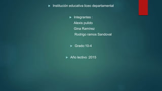  Institución educativa liceo departamental
 Integrantes :
Alexis pulido
Gina Ramírez
Rodrigo ramos Sandoval
 Grado:10-4
 Año lectivo :2015
 