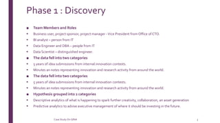 Phase 1 : Discovery
■ Team Members and Roles
 Business user, project sponsor, project manager -Vice President from Office of CTO.
 BI analyst – person from IT
 Data Engineer and DBA – people from IT
 Data Scientist – distinguished engineer.
■ The data fell into two categories
 5 years of idea submissions from internal innovation contests.
 Minutes an notes representing innovation and research activity from around the world.
■ The data fell into two categories
 5 years of idea submissions from internal innovation contests.
 Minutes an notes representing innovation and research activity from around the world.
■ Hypothesis grouped into 2 categories
 Descriptive analytics of what is happening to spark further creativity, collaboration, an asset generation
 Predictive analytics to advise executive management of where it should be investing in the future.
Case StudyOn GINA 3
 