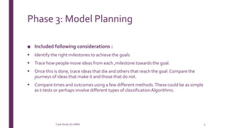 Phase 3: Model Planning
■ Included following considerations :
 Identify the right milestones to achieve the goals
 Trace how people move ideas from each ,milestone towards the goal.
 Once this is done, trace ideas that die and others that reach the goal.Compare the
journeys of ideas that make it and those that do not.
 Compare times and outcomes using a few different methods.These could be as simple
as t-tests or perhaps involve different types of classificationAlgorithms.
Case StudyOn GINA 5
 