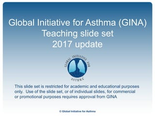 © Global Initiative for Asthma
Global Initiative for Asthma (GINA)
Teaching slide set
2017 update
This slide set is restricted for academic and educational purposes
only. Use of the slide set, or of individual slides, for commercial
or promotional purposes requires approval from GINA
 