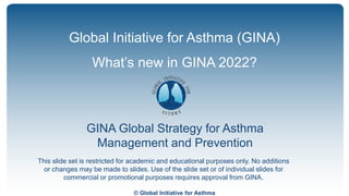 © Global Initiative for Asthma
GINA Global Strategy for Asthma
Management and Prevention
Global Initiative for Asthma (GINA)
What’s new in GINA 2022?
This slide set is restricted for academic and educational purposes only. No additions
or changes may be made to slides. Use of the slide set or of individual slides for
commercial or promotional purposes requires approval from GINA.
 