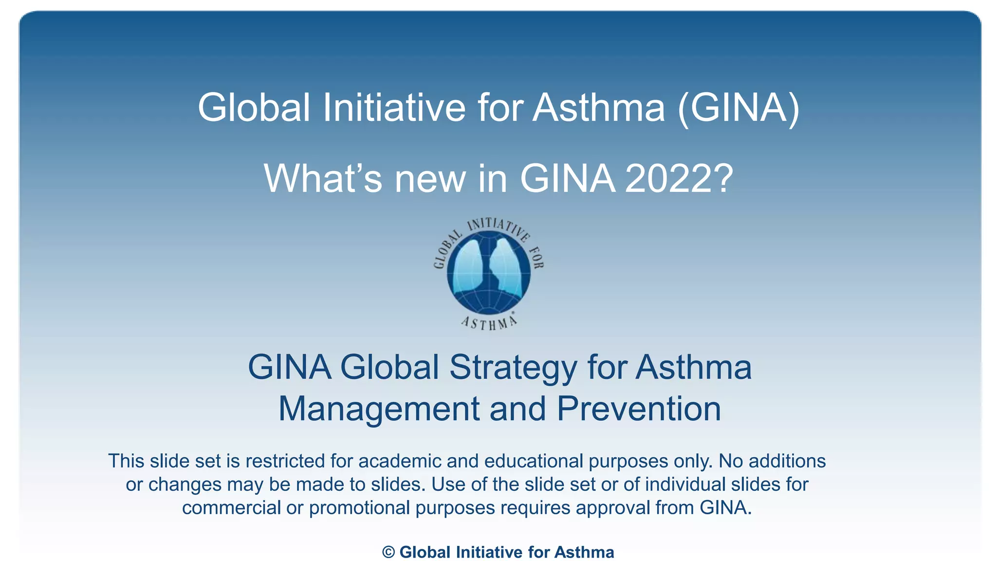 © Global Initiative for Asthma
GINA Global Strategy for Asthma
Management and Prevention
Global Initiative for Asthma (GINA)
What’s new in GINA 2022?
This slide set is restricted for academic and educational purposes only. No additions
or changes may be made to slides. Use of the slide set or of individual slides for
commercial or promotional purposes requires approval from GINA.
 