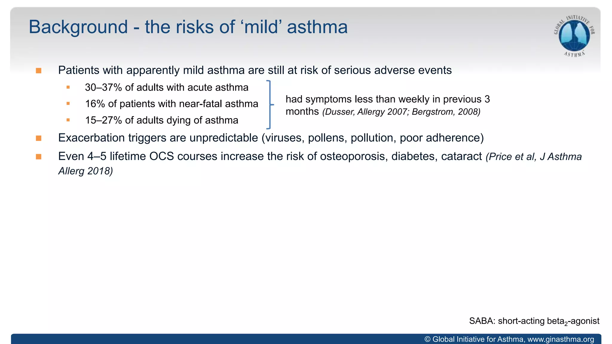 © Global Initiative for Asthma, www.ginasthma.org
 Patients with apparently mild asthma are still at risk of serious adverse events
 30–37% of adults with acute asthma
 16% of patients with near-fatal asthma
 15–27% of adults dying of asthma
 Exacerbation triggers are unpredictable (viruses, pollens, pollution, poor adherence)
 Even 4–5 lifetime OCS courses increase the risk of osteoporosis, diabetes, cataract (Price et al, J Asthma
Allerg 2018)
Background - the risks of ‘mild’ asthma
had symptoms less than weekly in previous 3
months (Dusser, Allergy 2007; Bergstrom, 2008)
SABA: short-acting beta2-agonist
 