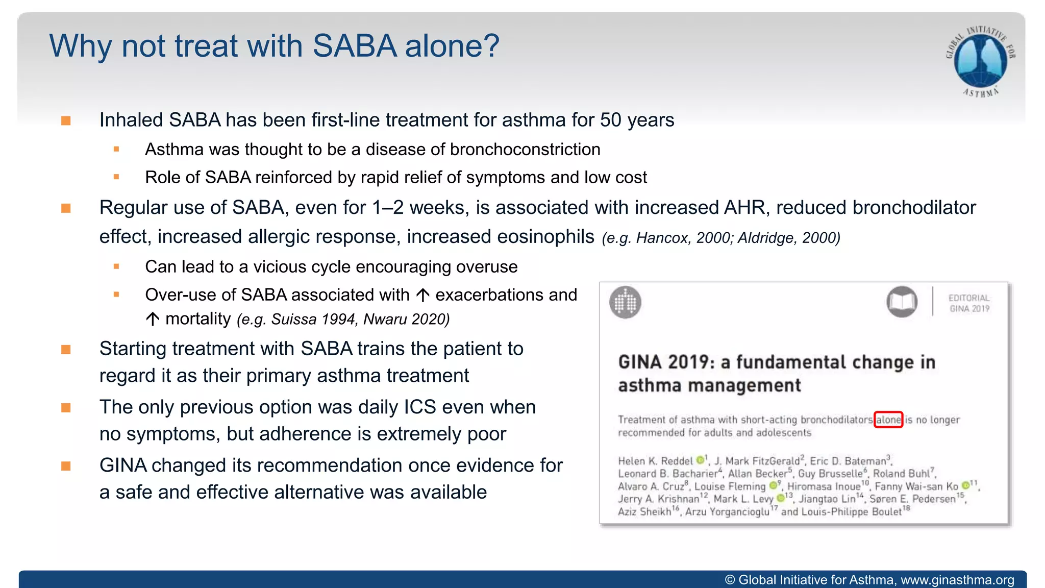 © Global Initiative for Asthma, www.ginasthma.org
 Inhaled SABA has been first-line treatment for asthma for 50 years
 Asthma was thought to be a disease of bronchoconstriction
 Role of SABA reinforced by rapid relief of symptoms and low cost
 Regular use of SABA, even for 1–2 weeks, is associated with increased AHR, reduced bronchodilator
effect, increased allergic response, increased eosinophils (e.g. Hancox, 2000; Aldridge, 2000)
 Can lead to a vicious cycle encouraging overuse
 Over-use of SABA associated with  exacerbations and
 mortality (e.g. Suissa 1994, Nwaru 2020)
 Starting treatment with SABA trains the patient to
regard it as their primary asthma treatment
 The only previous option was daily ICS even when
no symptoms, but adherence is extremely poor
 GINA changed its recommendation once evidence for
a safe and effective alternative was available
Why not treat with SABA alone?
 
