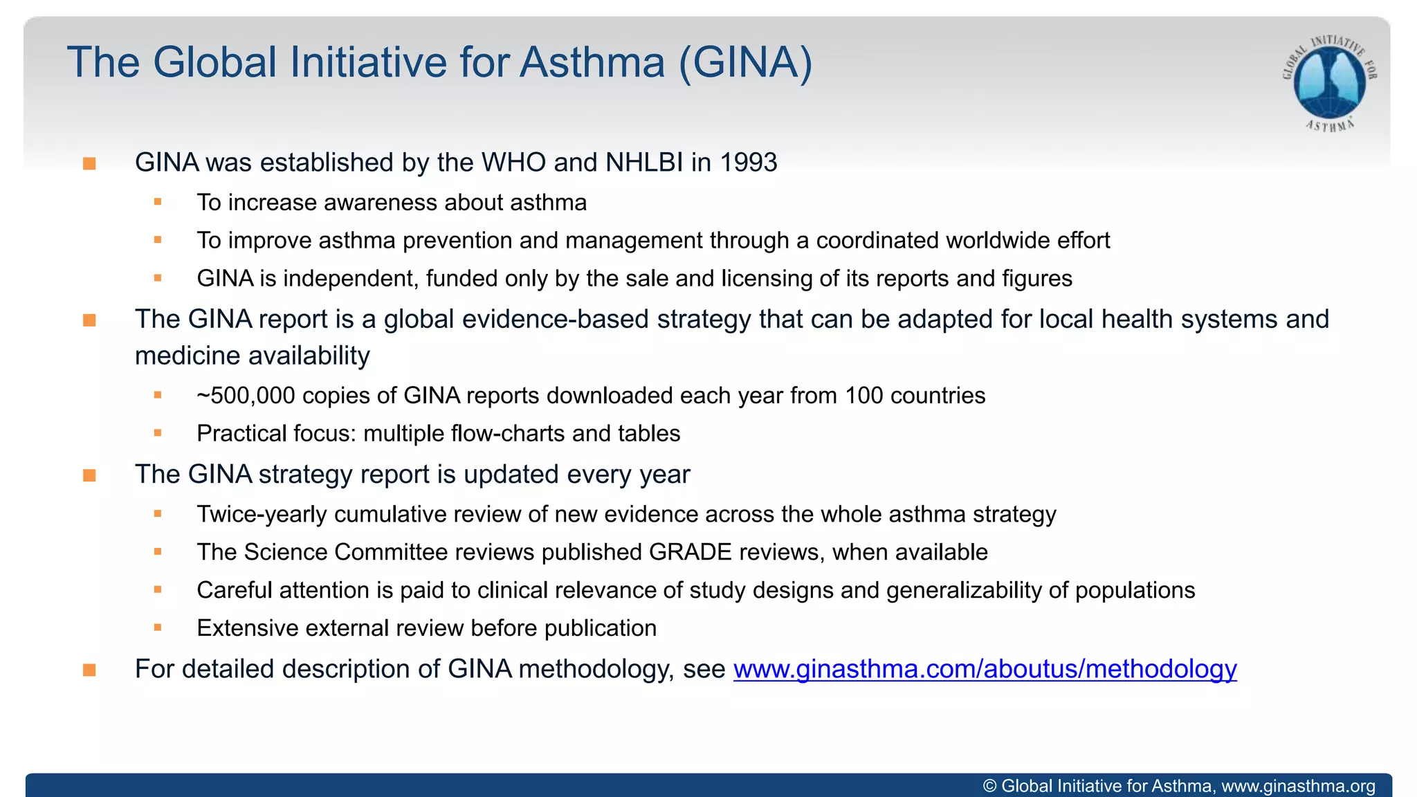 © Global Initiative for Asthma, www.ginasthma.org
 GINA was established by the WHO and NHLBI in 1993
 To increase awareness about asthma
 To improve asthma prevention and management through a coordinated worldwide effort
 GINA is independent, funded only by the sale and licensing of its reports and figures
 The GINA report is a global evidence-based strategy that can be adapted for local health systems and
medicine availability
 ~500,000 copies of GINA reports downloaded each year from 100 countries
 Practical focus: multiple flow-charts and tables
 The GINA strategy report is updated every year
 Twice-yearly cumulative review of new evidence across the whole asthma strategy
 The Science Committee reviews published GRADE reviews, when available
 Careful attention is paid to clinical relevance of study designs and generalizability of populations
 Extensive external review before publication
 For detailed description of GINA methodology, see www.ginasthma.com/aboutus/methodology
The Global Initiative for Asthma (GINA)
 