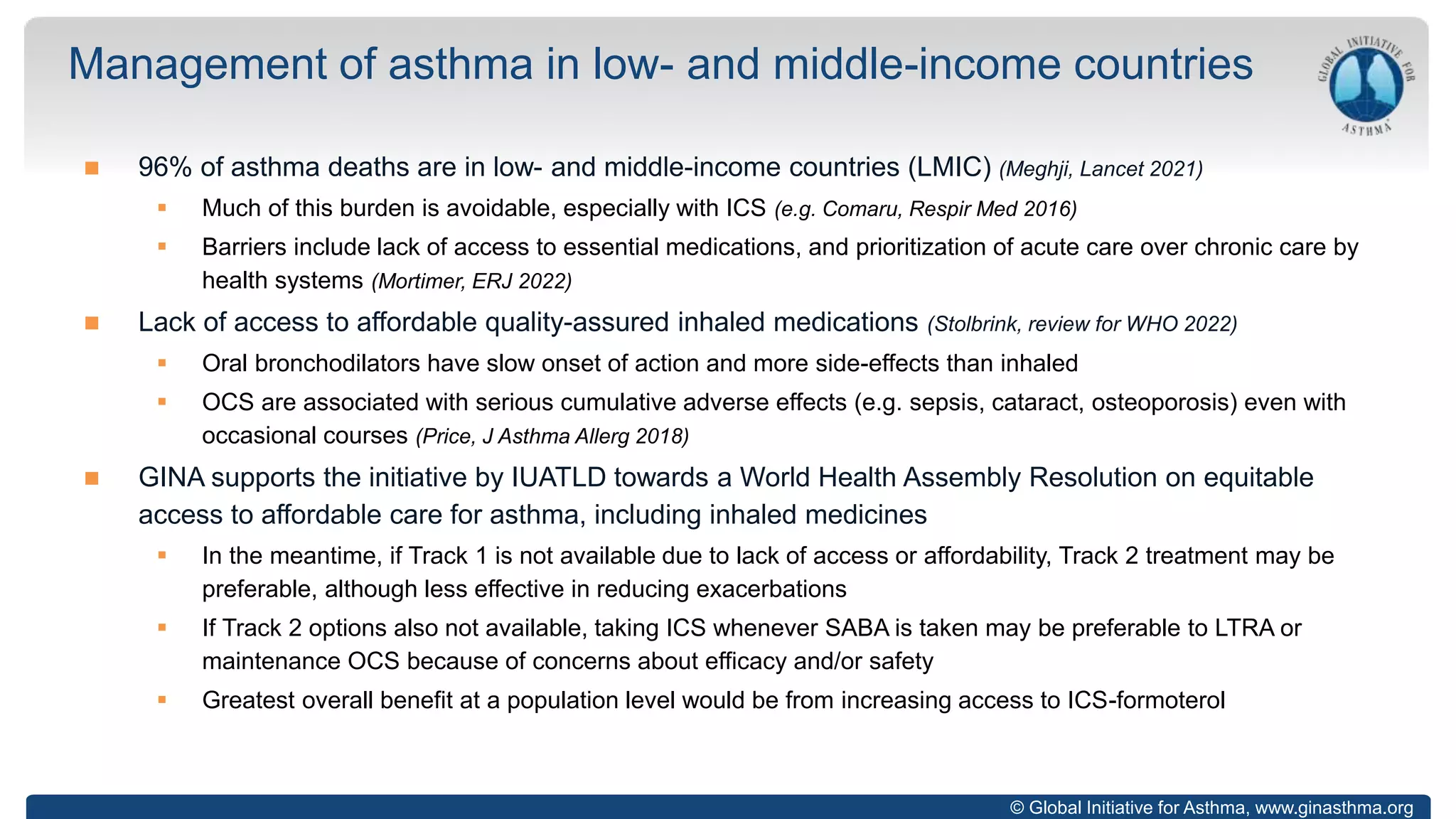 © Global Initiative for Asthma, www.ginasthma.org
 96% of asthma deaths are in low- and middle-income countries (LMIC) (Meghji, Lancet 2021)
 Much of this burden is avoidable, especially with ICS (e.g. Comaru, Respir Med 2016)
 Barriers include lack of access to essential medications, and prioritization of acute care over chronic care by
health systems (Mortimer, ERJ 2022)
 Lack of access to affordable quality-assured inhaled medications (Stolbrink, review for WHO 2022)
 Oral bronchodilators have slow onset of action and more side-effects than inhaled
 OCS are associated with serious cumulative adverse effects (e.g. sepsis, cataract, osteoporosis) even with
occasional courses (Price, J Asthma Allerg 2018)
 GINA supports the initiative by IUATLD towards a World Health Assembly Resolution on equitable
access to affordable care for asthma, including inhaled medicines
 In the meantime, if Track 1 is not available due to lack of access or affordability, Track 2 treatment may be
preferable, although less effective in reducing exacerbations
 If Track 2 options also not available, taking ICS whenever SABA is taken may be preferable to LTRA or
maintenance OCS because of concerns about efficacy and/or safety
 Greatest overall benefit at a population level would be from increasing access to ICS-formoterol
Management of asthma in low- and middle-income countries
 