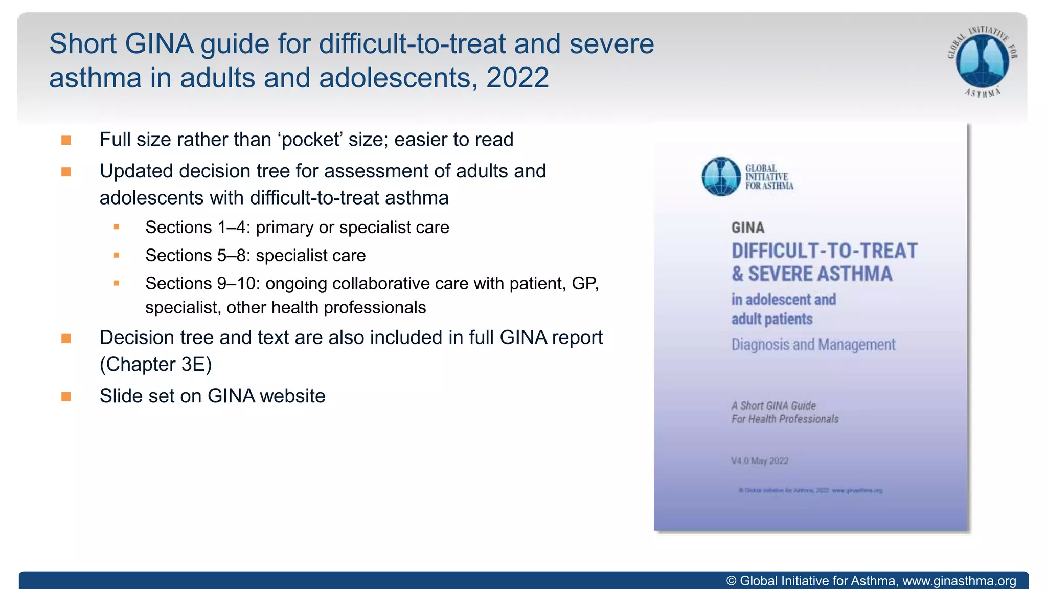 © Global Initiative for Asthma, www.ginasthma.org
 Full size rather than ‘pocket’ size; easier to read
 Updated decision tree for assessment of adults and
adolescents with difficult-to-treat asthma
 Sections 1–4: primary or specialist care
 Sections 5–8: specialist care
 Sections 9–10: ongoing collaborative care with patient, GP,
specialist, other health professionals
 Decision tree and text are also included in full GINA report
(Chapter 3E)
 Slide set on GINA website
Short GINA guide for difficult-to-treat and severe
asthma in adults and adolescents, 2022
 