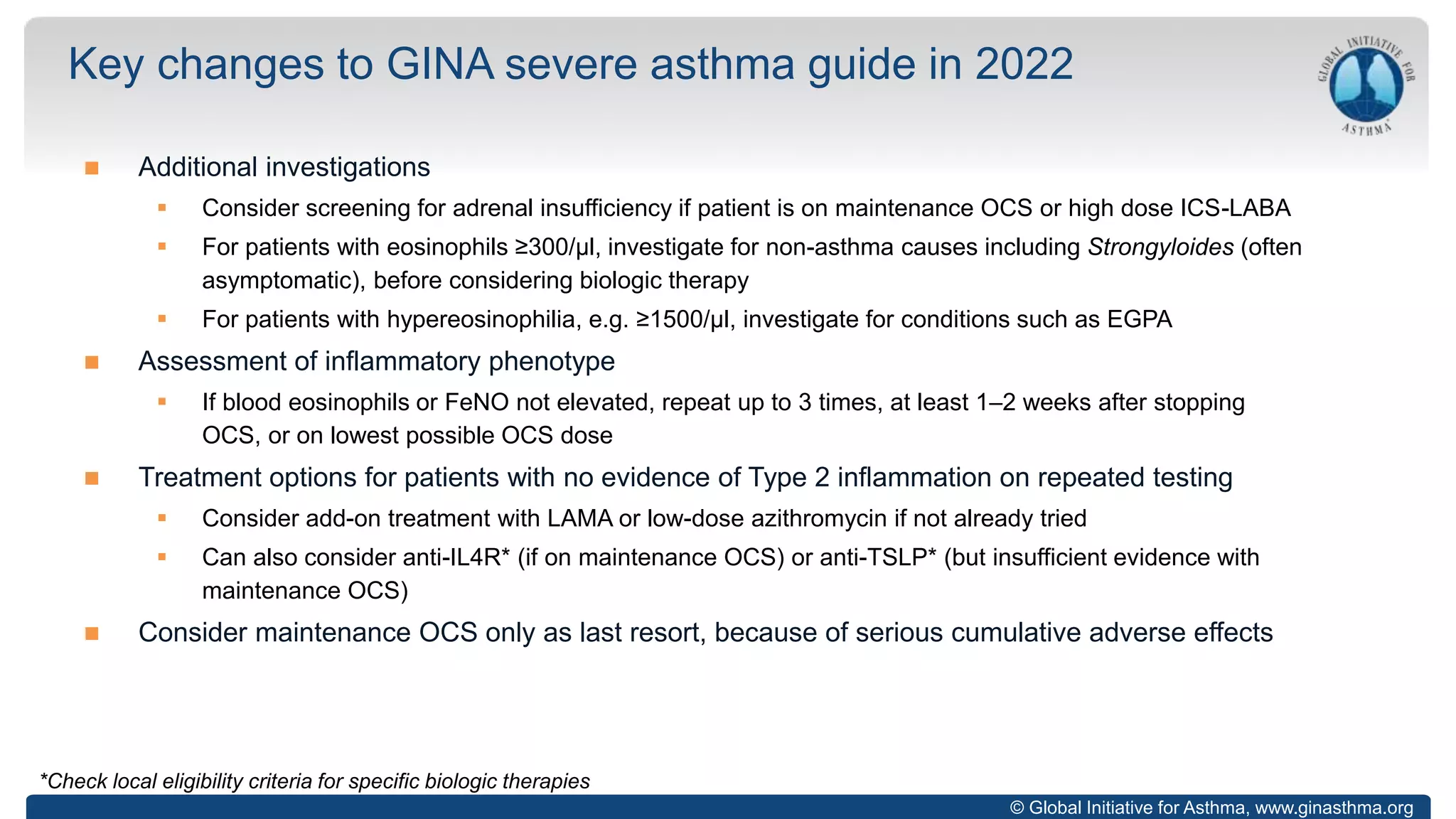 © Global Initiative for Asthma, www.ginasthma.org
 Additional investigations
 Consider screening for adrenal insufficiency if patient is on maintenance OCS or high dose ICS-LABA
 For patients with eosinophils ≥300/µl, investigate for non-asthma causes including Strongyloides (often
asymptomatic), before considering biologic therapy
 For patients with hypereosinophilia, e.g. ≥1500/µl, investigate for conditions such as EGPA
 Assessment of inflammatory phenotype
 If blood eosinophils or FeNO not elevated, repeat up to 3 times, at least 1–2 weeks after stopping
OCS, or on lowest possible OCS dose
 Treatment options for patients with no evidence of Type 2 inflammation on repeated testing
 Consider add-on treatment with LAMA or low-dose azithromycin if not already tried
 Can also consider anti-IL4R* (if on maintenance OCS) or anti-TSLP* (but insufficient evidence with
maintenance OCS)
 Consider maintenance OCS only as last resort, because of serious cumulative adverse effects
Key changes to GINA severe asthma guide in 2022
*Check local eligibility criteria for specific biologic therapies
 