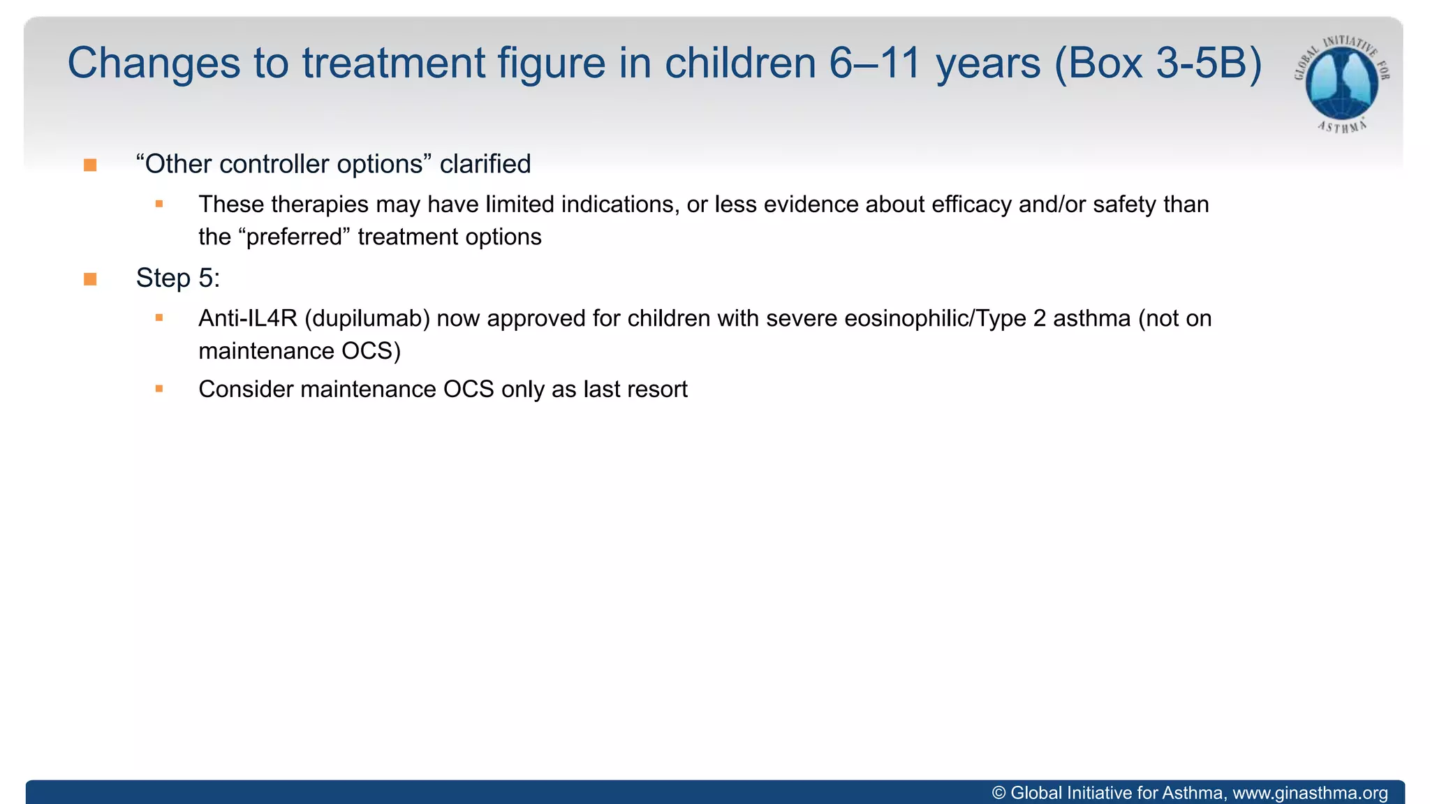 © Global Initiative for Asthma, www.ginasthma.org
 “Other controller options” clarified
 These therapies may have limited indications, or less evidence about efficacy and/or safety than
the “preferred” treatment options
 Step 5:
 Anti-IL4R (dupilumab) now approved for children with severe eosinophilic/Type 2 asthma (not on
maintenance OCS)
 Consider maintenance OCS only as last resort
Changes to treatment figure in children 6–11 years (Box 3-5B)
 