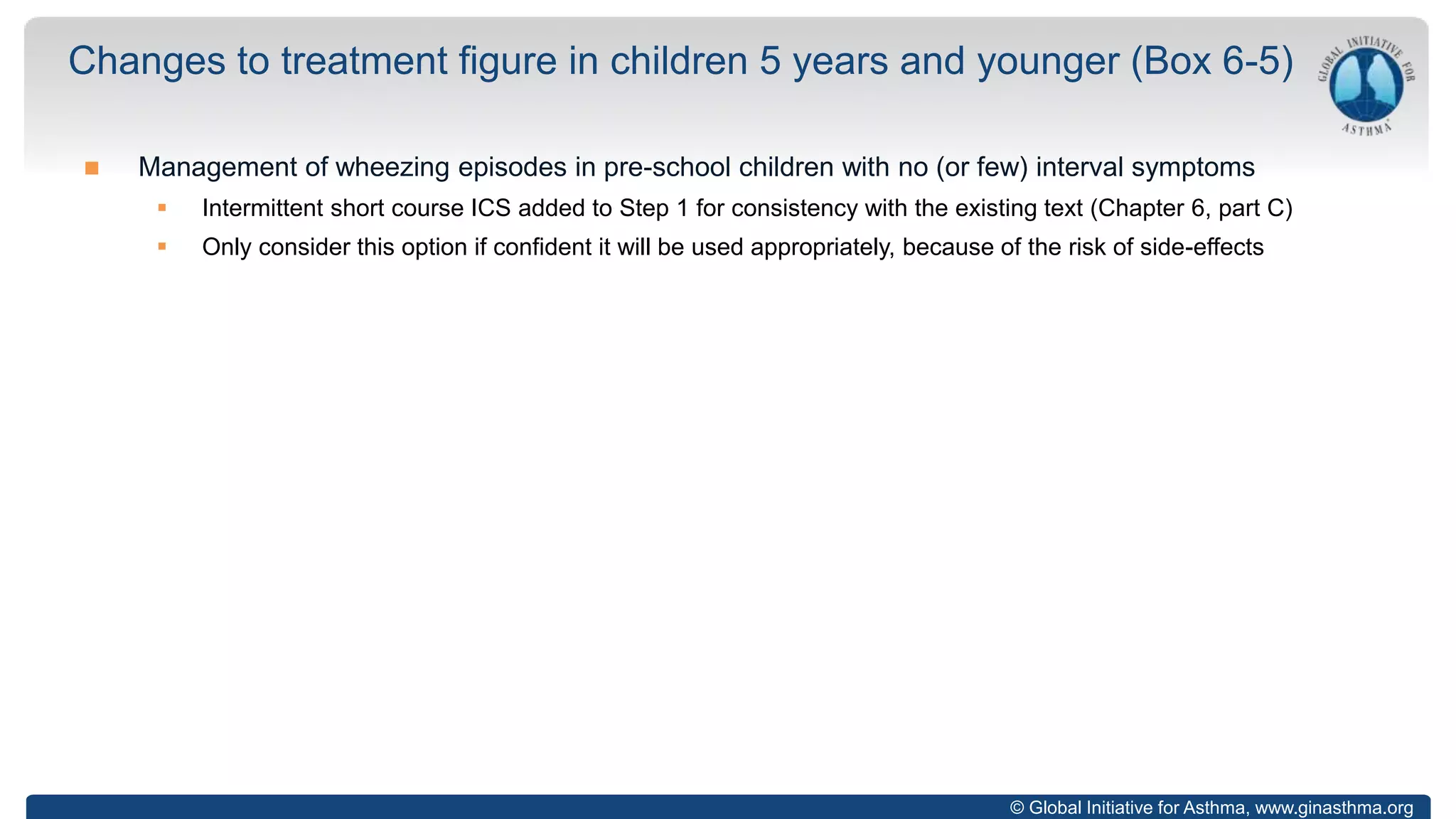 © Global Initiative for Asthma, www.ginasthma.org
 Management of wheezing episodes in pre-school children with no (or few) interval symptoms
 Intermittent short course ICS added to Step 1 for consistency with the existing text (Chapter 6, part C)
 Only consider this option if confident it will be used appropriately, because of the risk of side-effects
Changes to treatment figure in children 5 years and younger (Box 6-5)
 