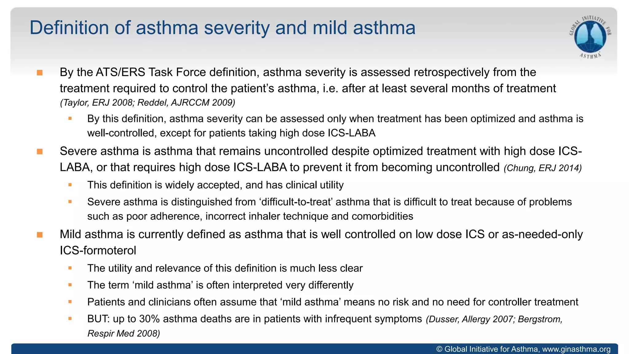 © Global Initiative for Asthma, www.ginasthma.org
 By the ATS/ERS Task Force definition, asthma severity is assessed retrospectively from the
treatment required to control the patient’s asthma, i.e. after at least several months of treatment
(Taylor, ERJ 2008; Reddel, AJRCCM 2009)
 By this definition, asthma severity can be assessed only when treatment has been optimized and asthma is
well-controlled, except for patients taking high dose ICS-LABA
 Severe asthma is asthma that remains uncontrolled despite optimized treatment with high dose ICS-
LABA, or that requires high dose ICS-LABA to prevent it from becoming uncontrolled (Chung, ERJ 2014)
 This definition is widely accepted, and has clinical utility
 Severe asthma is distinguished from ‘difficult-to-treat’ asthma that is difficult to treat because of problems
such as poor adherence, incorrect inhaler technique and comorbidities
 Mild asthma is currently defined as asthma that is well controlled on low dose ICS or as-needed-only
ICS-formoterol
 The utility and relevance of this definition is much less clear
 The term ‘mild asthma’ is often interpreted very differently
 Patients and clinicians often assume that ‘mild asthma’ means no risk and no need for controller treatment
 BUT: up to 30% asthma deaths are in patients with infrequent symptoms (Dusser, Allergy 2007; Bergstrom,
Respir Med 2008)
Definition of asthma severity and mild asthma
 