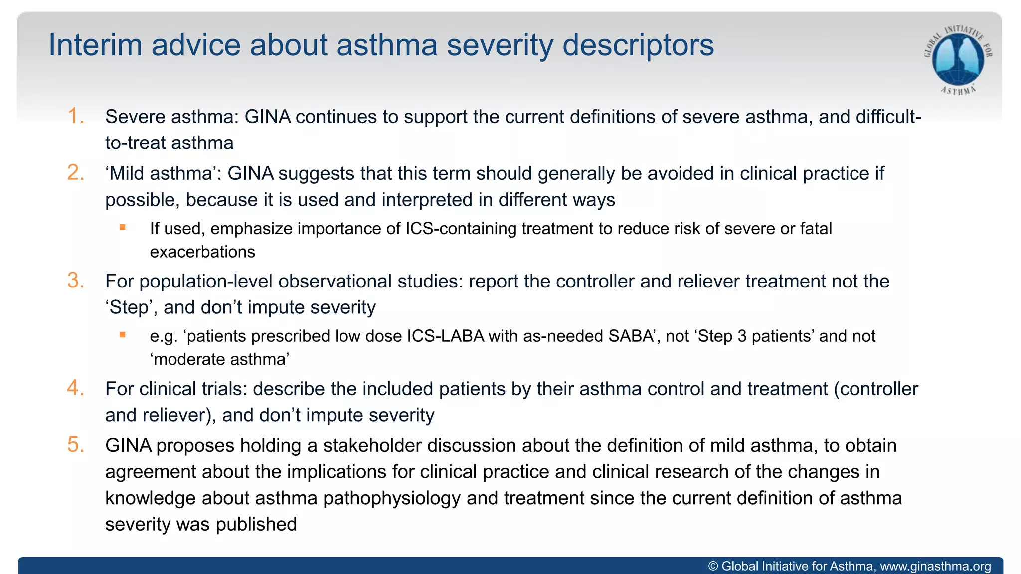 © Global Initiative for Asthma, www.ginasthma.org
1. Severe asthma: GINA continues to support the current definitions of severe asthma, and difficult-
to-treat asthma
2. ‘Mild asthma’: GINA suggests that this term should generally be avoided in clinical practice if
possible, because it is used and interpreted in different ways
 If used, emphasize importance of ICS-containing treatment to reduce risk of severe or fatal
exacerbations
3. For population-level observational studies: report the controller and reliever treatment not the
‘Step’, and don’t impute severity
 e.g. ‘patients prescribed low dose ICS-LABA with as-needed SABA’, not ‘Step 3 patients’ and not
‘moderate asthma’
4. For clinical trials: describe the included patients by their asthma control and treatment (controller
and reliever), and don’t impute severity
5. GINA proposes holding a stakeholder discussion about the definition of mild asthma, to obtain
agreement about the implications for clinical practice and clinical research of the changes in
knowledge about asthma pathophysiology and treatment since the current definition of asthma
severity was published
Interim advice about asthma severity descriptors
 
