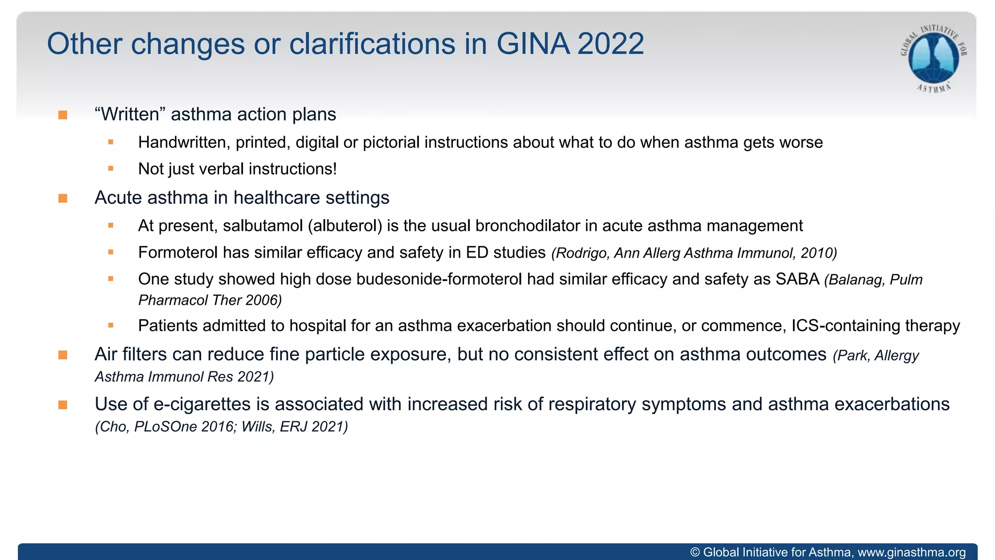 © Global Initiative for Asthma, www.ginasthma.org
 “Written” asthma action plans
 Handwritten, printed, digital or pictorial instructions about what to do when asthma gets worse
 Not just verbal instructions!
 Acute asthma in healthcare settings
 At present, salbutamol (albuterol) is the usual bronchodilator in acute asthma management
 Formoterol has similar efficacy and safety in ED studies (Rodrigo, Ann Allerg Asthma Immunol, 2010)
 One study showed high dose budesonide-formoterol had similar efficacy and safety as SABA (Balanag, Pulm
Pharmacol Ther 2006)
 Patients admitted to hospital for an asthma exacerbation should continue, or commence, ICS-containing therapy
 Air filters can reduce fine particle exposure, but no consistent effect on asthma outcomes (Park, Allergy
Asthma Immunol Res 2021)
 Use of e-cigarettes is associated with increased risk of respiratory symptoms and asthma exacerbations
(Cho, PLoSOne 2016; Wills, ERJ 2021)
Other changes or clarifications in GINA 2022
 