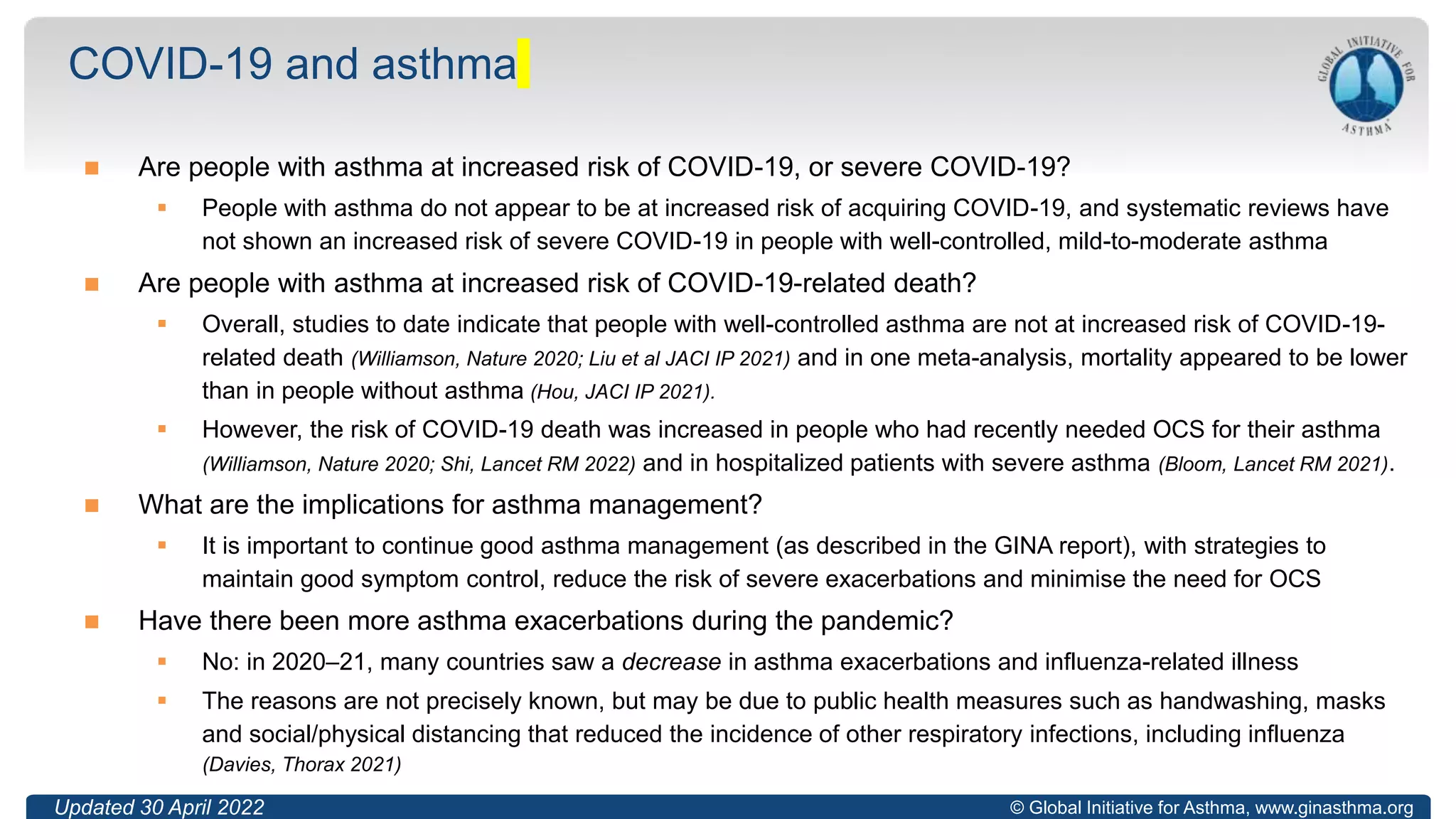 © Global Initiative for Asthma, www.ginasthma.org
 Are people with asthma at increased risk of COVID-19, or severe COVID-19?
 People with asthma do not appear to be at increased risk of acquiring COVID-19, and systematic reviews have
not shown an increased risk of severe COVID-19 in people with well-controlled, mild-to-moderate asthma
 Are people with asthma at increased risk of COVID-19-related death?
 Overall, studies to date indicate that people with well-controlled asthma are not at increased risk of COVID-19-
related death (Williamson, Nature 2020; Liu et al JACI IP 2021) and in one meta-analysis, mortality appeared to be lower
than in people without asthma (Hou, JACI IP 2021).
 However, the risk of COVID-19 death was increased in people who had recently needed OCS for their asthma
(Williamson, Nature 2020; Shi, Lancet RM 2022) and in hospitalized patients with severe asthma (Bloom, Lancet RM 2021).
 What are the implications for asthma management?
 It is important to continue good asthma management (as described in the GINA report), with strategies to
maintain good symptom control, reduce the risk of severe exacerbations and minimise the need for OCS
 Have there been more asthma exacerbations during the pandemic?
 No: in 2020–21, many countries saw a decrease in asthma exacerbations and influenza-related illness
 The reasons are not precisely known, but may be due to public health measures such as handwashing, masks
and social/physical distancing that reduced the incidence of other respiratory infections, including influenza
(Davies, Thorax 2021)
COVID-19 and asthma
Updated 30 April 2022
 