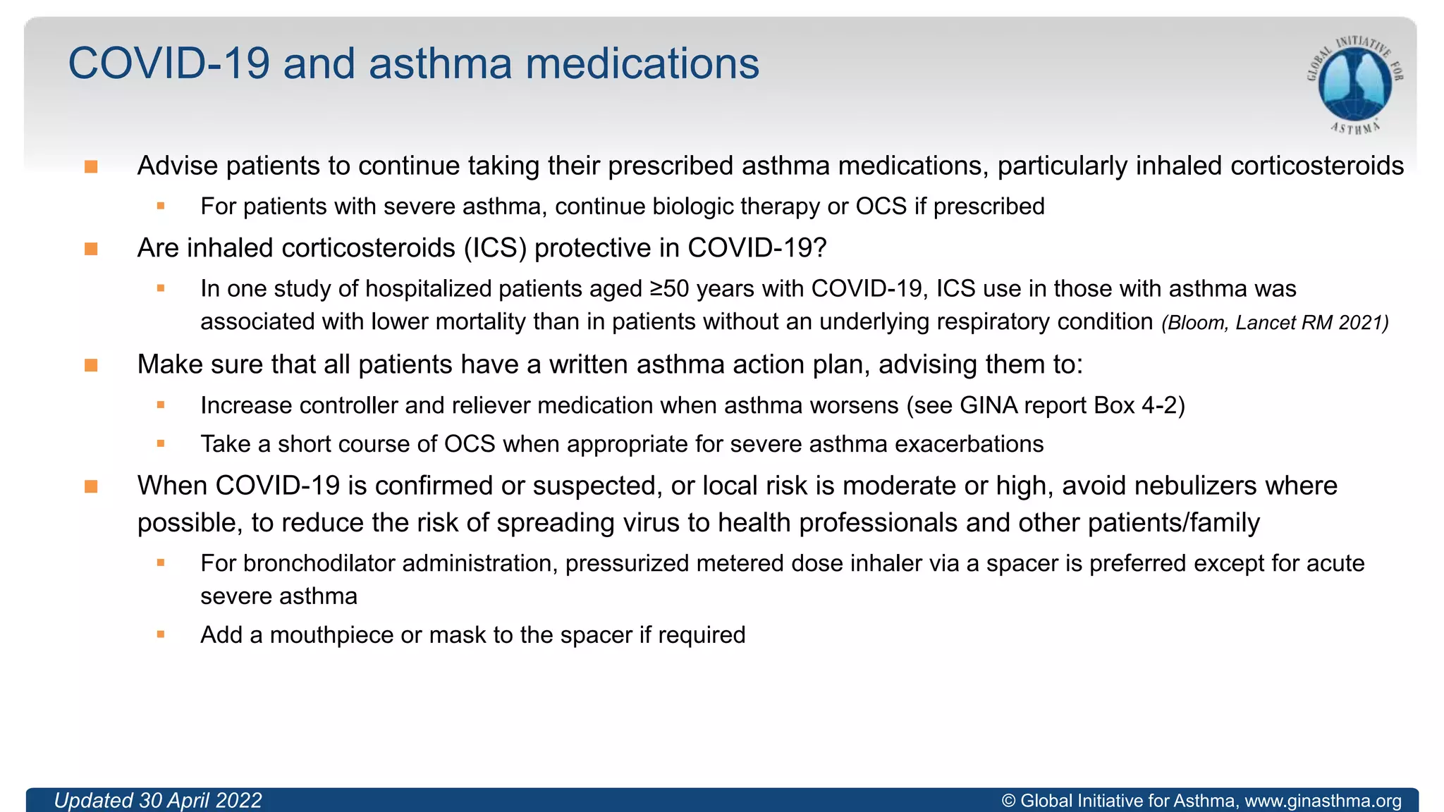© Global Initiative for Asthma, www.ginasthma.org
 Advise patients to continue taking their prescribed asthma medications, particularly inhaled corticosteroids
 For patients with severe asthma, continue biologic therapy or OCS if prescribed
 Are inhaled corticosteroids (ICS) protective in COVID-19?
 In one study of hospitalized patients aged ≥50 years with COVID-19, ICS use in those with asthma was
associated with lower mortality than in patients without an underlying respiratory condition (Bloom, Lancet RM 2021)
 Make sure that all patients have a written asthma action plan, advising them to:
 Increase controller and reliever medication when asthma worsens (see GINA report Box 4-2)
 Take a short course of OCS when appropriate for severe asthma exacerbations
 When COVID-19 is confirmed or suspected, or local risk is moderate or high, avoid nebulizers where
possible, to reduce the risk of spreading virus to health professionals and other patients/family
 For bronchodilator administration, pressurized metered dose inhaler via a spacer is preferred except for acute
severe asthma
 Add a mouthpiece or mask to the spacer if required
COVID-19 and asthma medications
48
Updated 30 April 2022
 