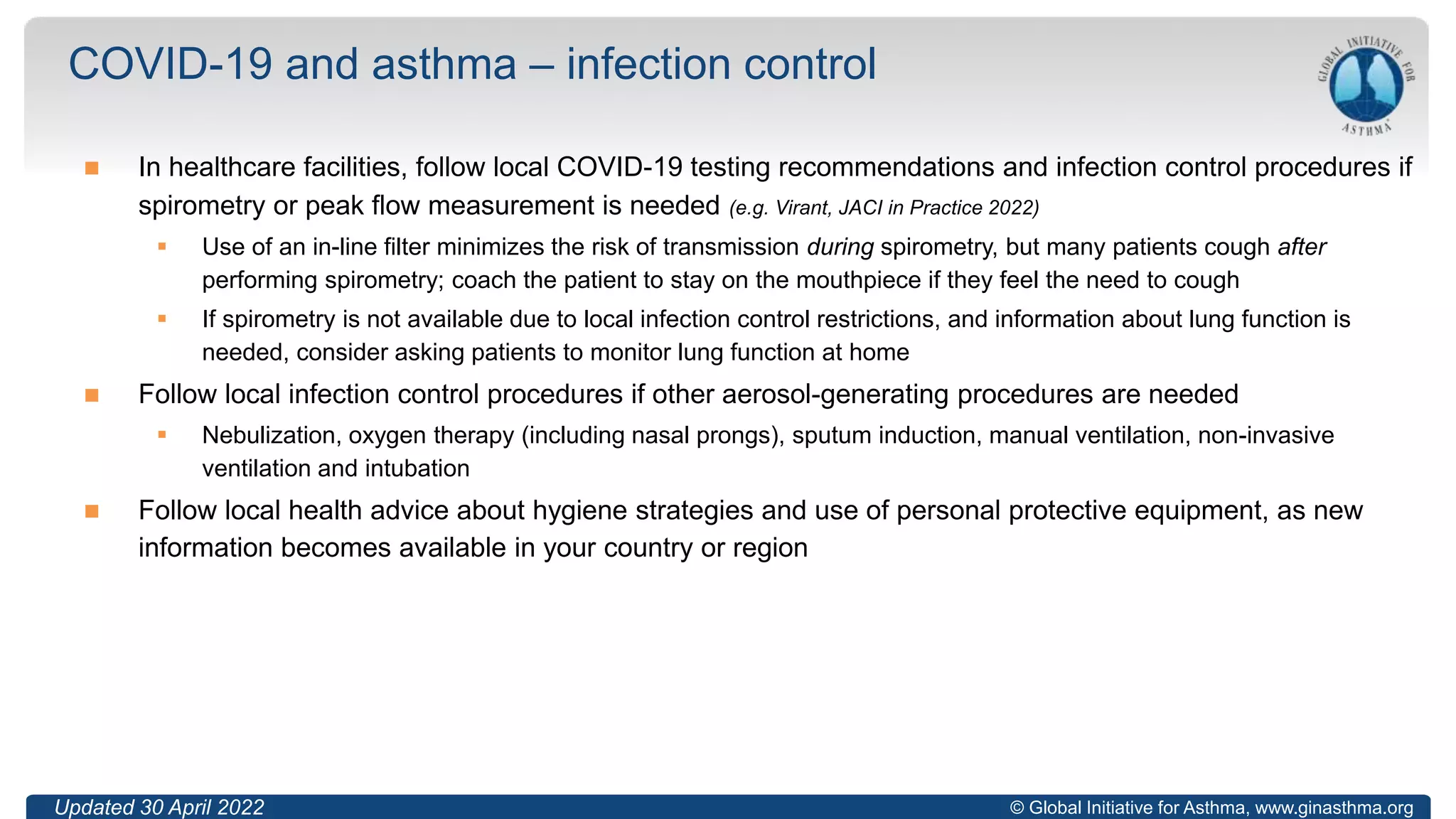© Global Initiative for Asthma, www.ginasthma.org
 In healthcare facilities, follow local COVID-19 testing recommendations and infection control procedures if
spirometry or peak flow measurement is needed (e.g. Virant, JACI in Practice 2022)
 Use of an in-line filter minimizes the risk of transmission during spirometry, but many patients cough after
performing spirometry; coach the patient to stay on the mouthpiece if they feel the need to cough
 If spirometry is not available due to local infection control restrictions, and information about lung function is
needed, consider asking patients to monitor lung function at home
 Follow local infection control procedures if other aerosol-generating procedures are needed
 Nebulization, oxygen therapy (including nasal prongs), sputum induction, manual ventilation, non-invasive
ventilation and intubation
 Follow local health advice about hygiene strategies and use of personal protective equipment, as new
information becomes available in your country or region
COVID-19 and asthma – infection control
49
Updated 30 April 2022
 