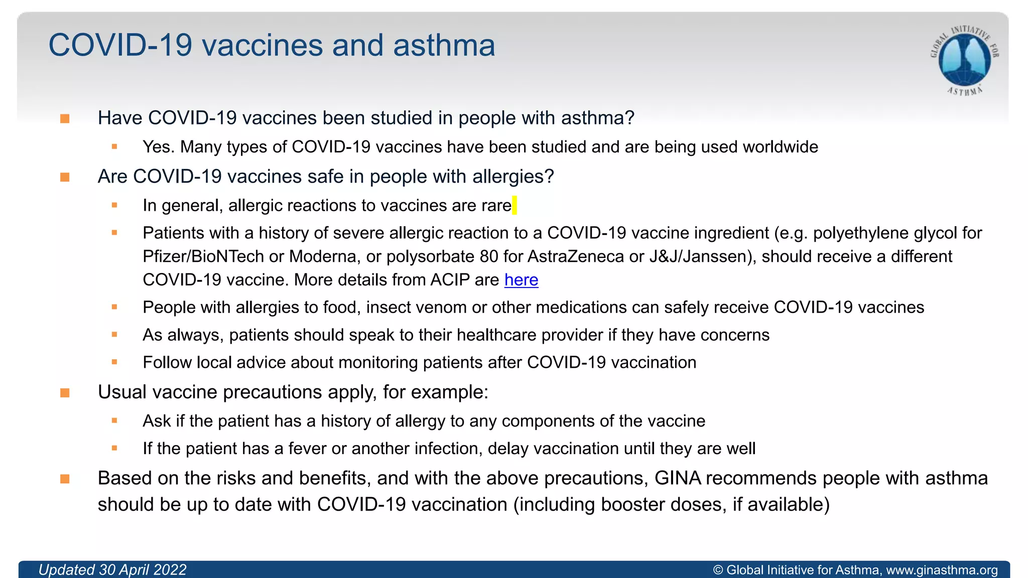 © Global Initiative for Asthma, www.ginasthma.org
 Have COVID-19 vaccines been studied in people with asthma?
 Yes. Many types of COVID-19 vaccines have been studied and are being used worldwide
 Are COVID-19 vaccines safe in people with allergies?
 In general, allergic reactions to vaccines are rare
 Patients with a history of severe allergic reaction to a COVID-19 vaccine ingredient (e.g. polyethylene glycol for
Pfizer/BioNTech or Moderna, or polysorbate 80 for AstraZeneca or J&J/Janssen), should receive a different
COVID-19 vaccine. More details from ACIP are here
 People with allergies to food, insect venom or other medications can safely receive COVID-19 vaccines
 As always, patients should speak to their healthcare provider if they have concerns
 Follow local advice about monitoring patients after COVID-19 vaccination
 Usual vaccine precautions apply, for example:
 Ask if the patient has a history of allergy to any components of the vaccine
 If the patient has a fever or another infection, delay vaccination until they are well
 Based on the risks and benefits, and with the above precautions, GINA recommends people with asthma
should be up to date with COVID-19 vaccination (including booster doses, if available)
COVID-19 vaccines and asthma
Updated 30 April 2022
 