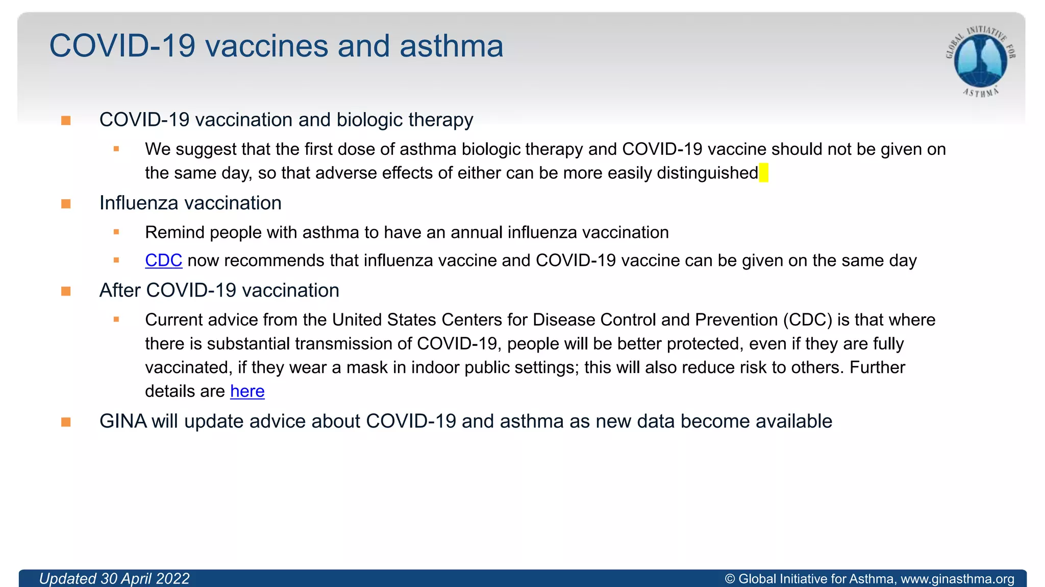 © Global Initiative for Asthma, www.ginasthma.org
 COVID-19 vaccination and biologic therapy
 We suggest that the first dose of asthma biologic therapy and COVID-19 vaccine should not be given on
the same day, so that adverse effects of either can be more easily distinguished
 Influenza vaccination
 Remind people with asthma to have an annual influenza vaccination
 CDC now recommends that influenza vaccine and COVID-19 vaccine can be given on the same day
 After COVID-19 vaccination
 Current advice from the United States Centers for Disease Control and Prevention (CDC) is that where
there is substantial transmission of COVID-19, people will be better protected, even if they are fully
vaccinated, if they wear a mask in indoor public settings; this will also reduce risk to others. Further
details are here
 GINA will update advice about COVID-19 and asthma as new data become available
COVID-19 vaccines and asthma
Updated 30 April 2022
 