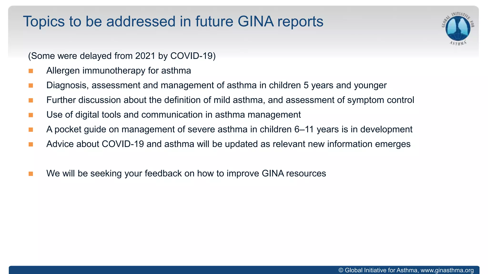 © Global Initiative for Asthma, www.ginasthma.org
(Some were delayed from 2021 by COVID-19)
 Allergen immunotherapy for asthma
 Diagnosis, assessment and management of asthma in children 5 years and younger
 Further discussion about the definition of mild asthma, and assessment of symptom control
 Use of digital tools and communication in asthma management
 A pocket guide on management of severe asthma in children 6–11 years is in development
 Advice about COVID-19 and asthma will be updated as relevant new information emerges
 We will be seeking your feedback on how to improve GINA resources
Topics to be addressed in future GINA reports
 