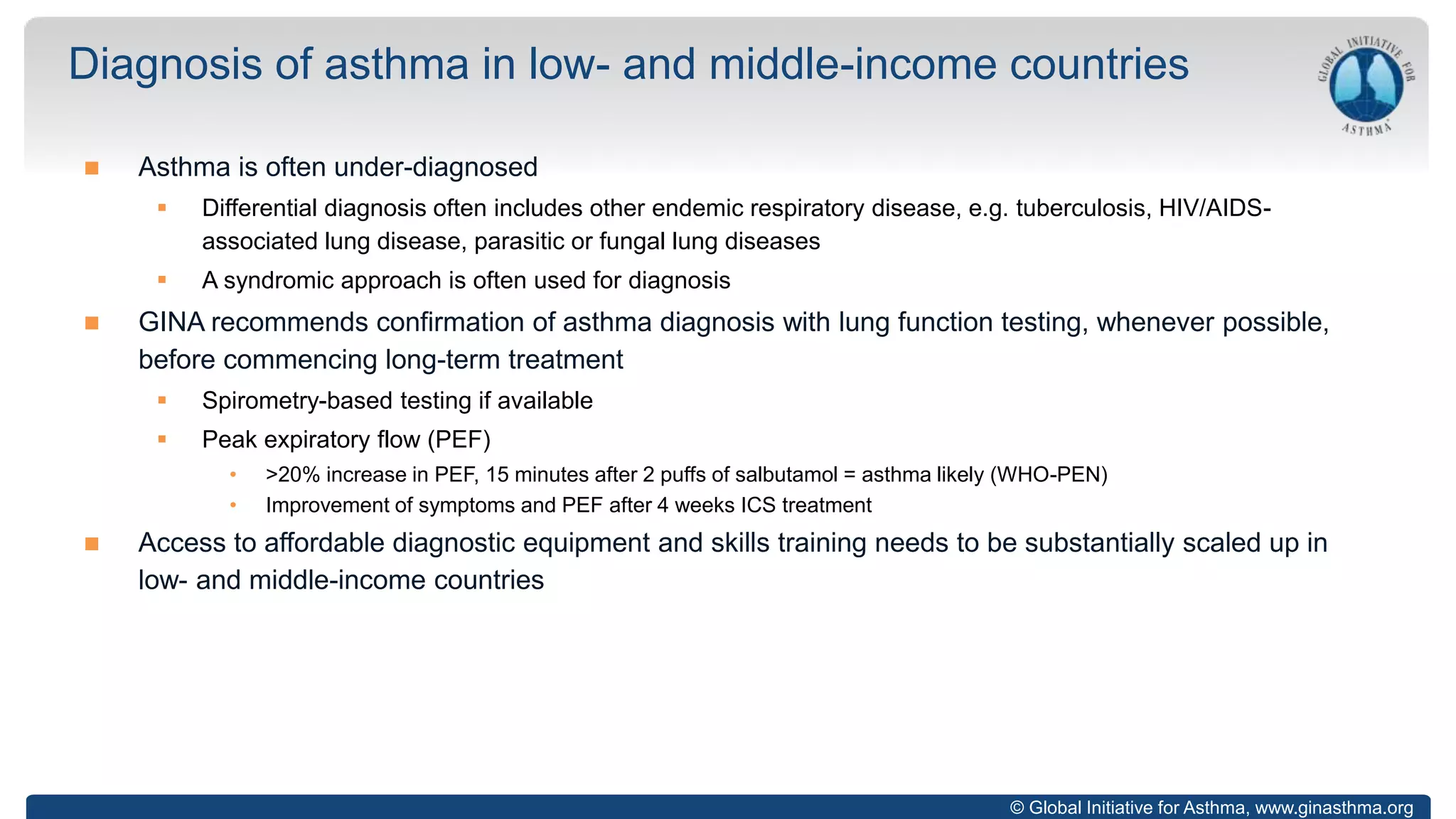 © Global Initiative for Asthma, www.ginasthma.org
 Asthma is often under-diagnosed
 Differential diagnosis often includes other endemic respiratory disease, e.g. tuberculosis, HIV/AIDS-
associated lung disease, parasitic or fungal lung diseases
 A syndromic approach is often used for diagnosis
 GINA recommends confirmation of asthma diagnosis with lung function testing, whenever possible,
before commencing long-term treatment
 Spirometry-based testing if available
 Peak expiratory flow (PEF)
• >20% increase in PEF, 15 minutes after 2 puffs of salbutamol = asthma likely (WHO-PEN)
• Improvement of symptoms and PEF after 4 weeks ICS treatment
 Access to affordable diagnostic equipment and skills training needs to be substantially scaled up in
low- and middle-income countries
Diagnosis of asthma in low- and middle-income countries
 