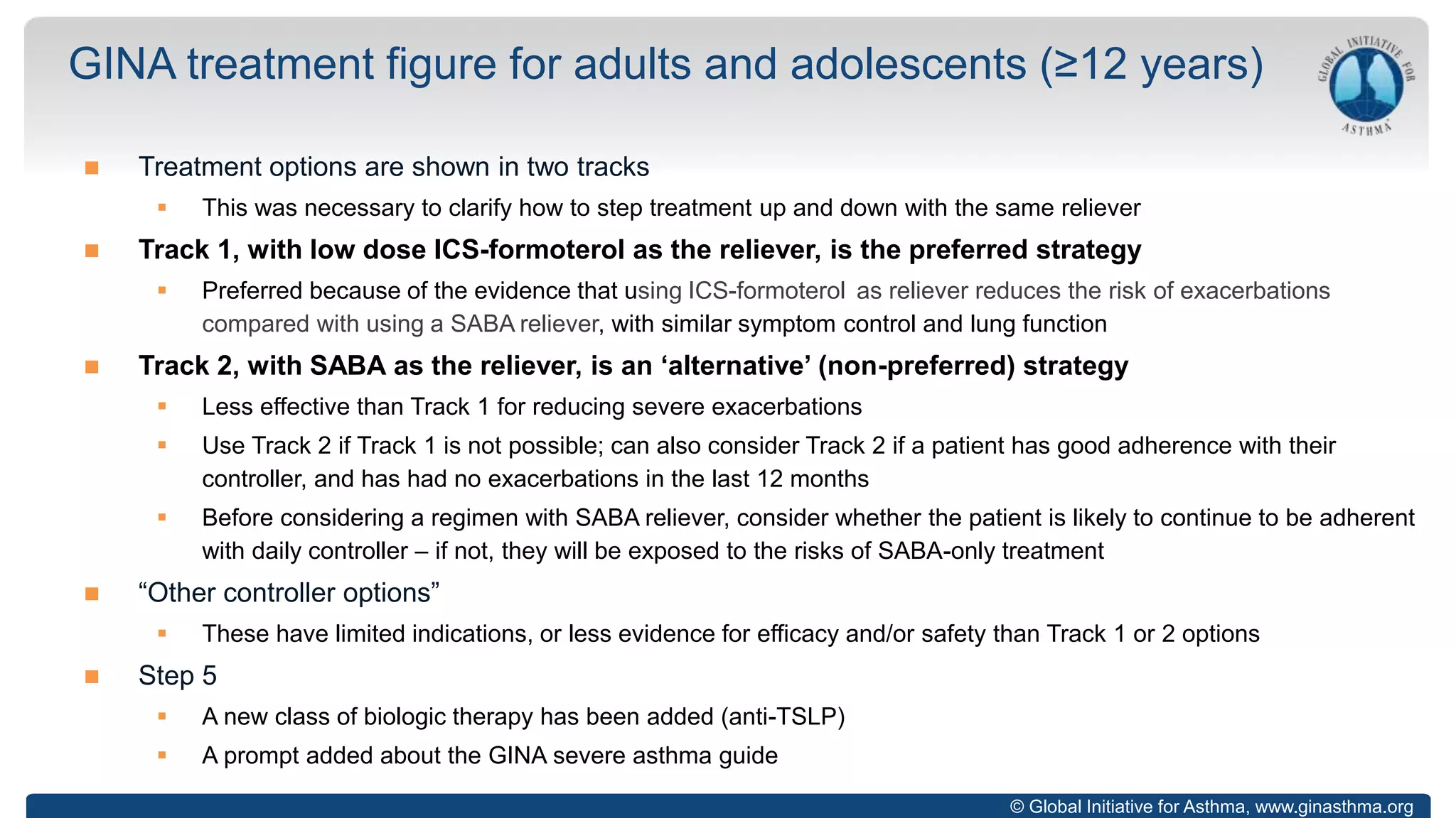 © Global Initiative for Asthma, www.ginasthma.org
 Treatment options are shown in two tracks
 This was necessary to clarify how to step treatment up and down with the same reliever
 Track 1, with low dose ICS-formoterol as the reliever, is the preferred strategy
 Preferred because of the evidence that using ICS-formoterol as reliever reduces the risk of exacerbations
compared with using a SABA reliever, with similar symptom control and lung function
 Track 2, with SABA as the reliever, is an ‘alternative’ (non-preferred) strategy
 Less effective than Track 1 for reducing severe exacerbations
 Use Track 2 if Track 1 is not possible; can also consider Track 2 if a patient has good adherence with their
controller, and has had no exacerbations in the last 12 months
 Before considering a regimen with SABA reliever, consider whether the patient is likely to continue to be adherent
with daily controller – if not, they will be exposed to the risks of SABA-only treatment
 “Other controller options”
 These have limited indications, or less evidence for efficacy and/or safety than Track 1 or 2 options
 Step 5
 A new class of biologic therapy has been added (anti-TSLP)
 A prompt added about the GINA severe asthma guide
GINA treatment figure for adults and adolescents (≥12 years)
 