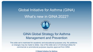 © Global Initiative for Asthma
GINA Global Strategy for Asthma
Management and Prevention
Global Initiative for Asthma (GINA)
What’s new in GINA 2022?
This slide set is restricted for academic and educational purposes only. No additions
or changes may be made to slides. Use of the slide set or of individual slides for
commercial or promotional purposes requires approval from GINA.
 